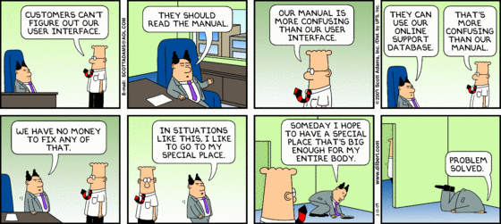 Dilbert tells the boss, 'Customers can't figure out our user interface.' Boss says, 'they should read the manual.' Dilbert says, 'Our manual is more confusing than our user interface.' 'They can use our online support database.' 'That's more confusing than our manual' 'We have no money to fix any of that. In situations like this, I like to go to my special place. Someday I hope to have a special place that's big enough for my entire body. (Boss inserts his head in a huge hole in the floor) Problem solved.'